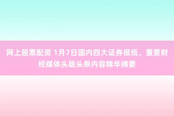 网上股票配资 1月7日国内四大证券报纸、重要财经媒体头版头条内容精华摘要