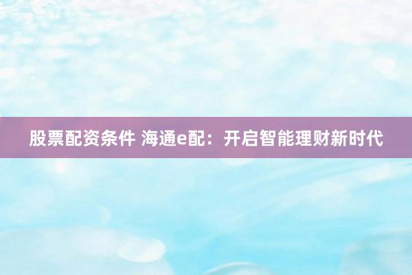 股票配资条件 海通e配：开启智能理财新时代