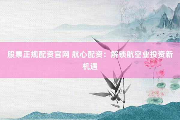 股票正规配资官网 航心配资：解锁航空业投资新机遇