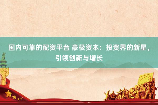 国内可靠的配资平台 豪极资本：投资界的新星，引领创新与增长