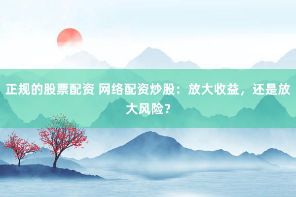正规的股票配资 网络配资炒股：放大收益，还是放大风险？