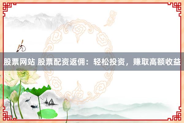 股票网站 股票配资返佣：轻松投资，赚取高额收益