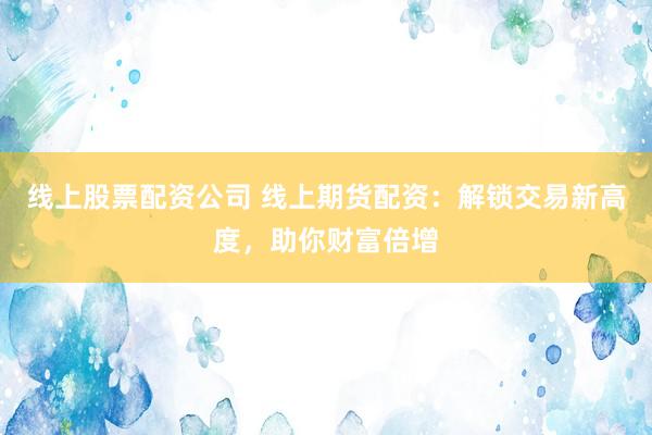 线上股票配资公司 线上期货配资：解锁交易新高度，助你财富倍增