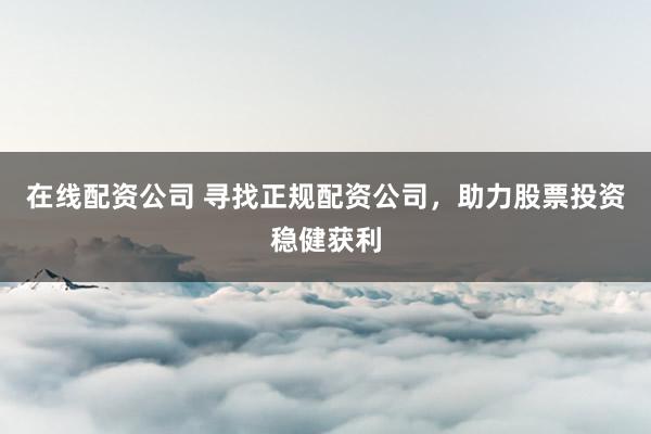 在线配资公司 寻找正规配资公司，助力股票投资稳健获利