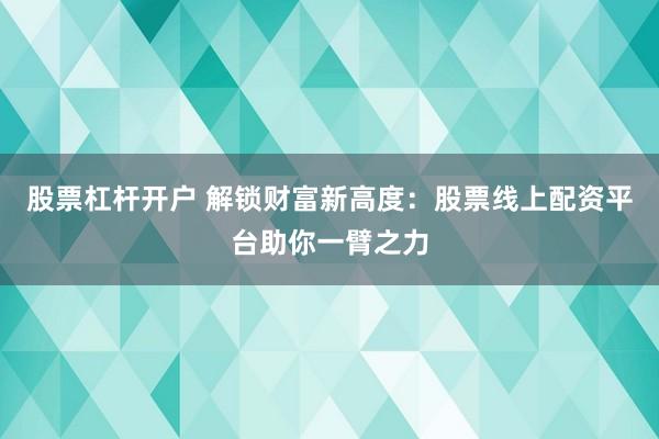 股票杠杆开户 解锁财富新高度：股票线上配资平台助你一臂之力