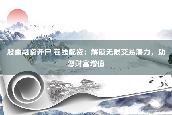 股票融资开户 在线配资：解锁无限交易潜力，助您财富增值