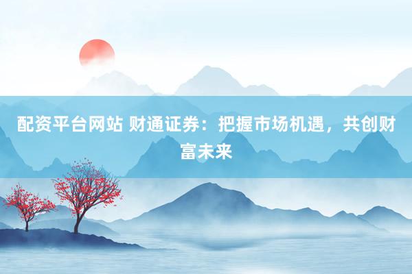 配资平台网站 财通证券：把握市场机遇，共创财富未来
