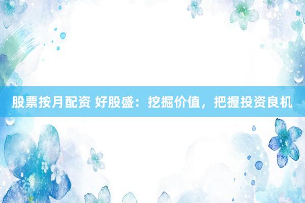 股票按月配资 好股盛：挖掘价值，把握投资良机