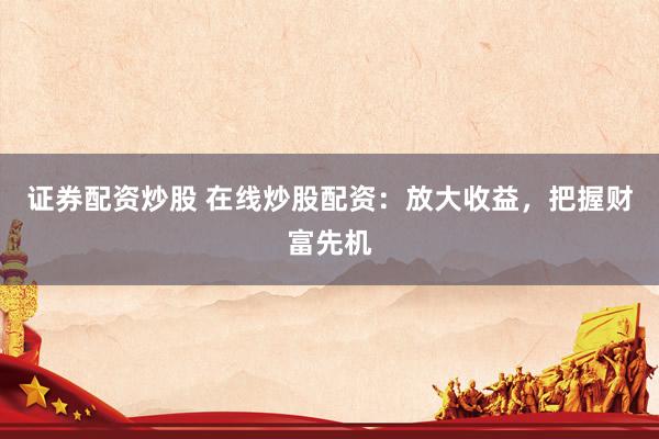 证券配资炒股 在线炒股配资：放大收益，把握财富先机