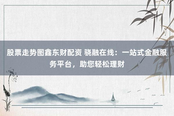 股票走势图鑫东财配资 骁融在线：一站式金融服务平台，助您轻松理财