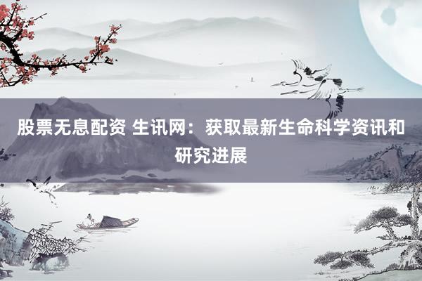 股票无息配资 生讯网：获取最新生命科学资讯和研究进展