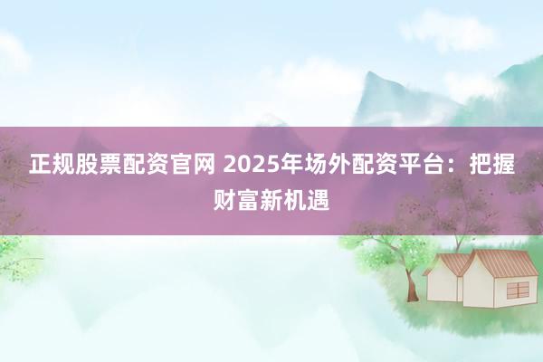 正规股票配资官网 2025年场外配资平台：把握财富新机遇