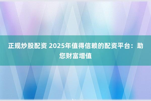 正规炒股配资 2025年值得信赖的配资平台：助您财富增值