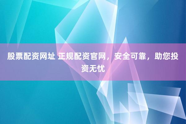 股票配资网址 正规配资官网，安全可靠，助您投资无忧