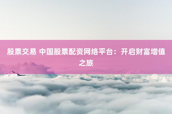 股票交易 中国股票配资网络平台：开启财富增值之旅