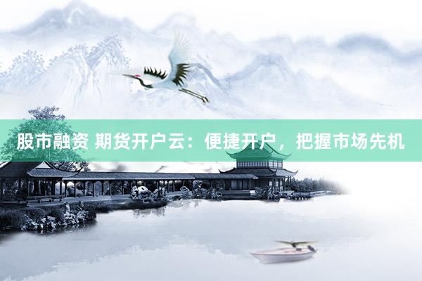 股市融资 期货开户云：便捷开户，把握市场先机