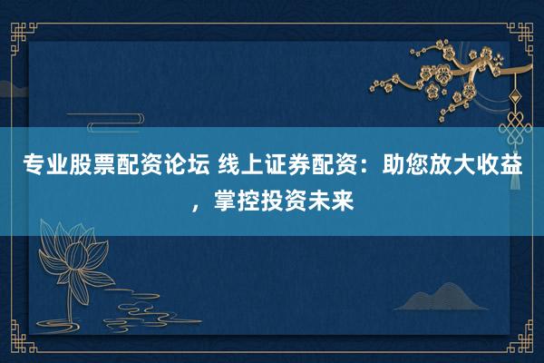 专业股票配资论坛 线上证券配资：助您放大收益，掌控投资未来