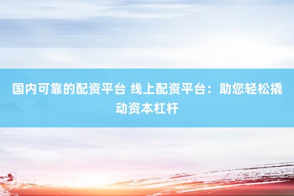 国内可靠的配资平台 线上配资平台：助您轻松撬动资本杠杆