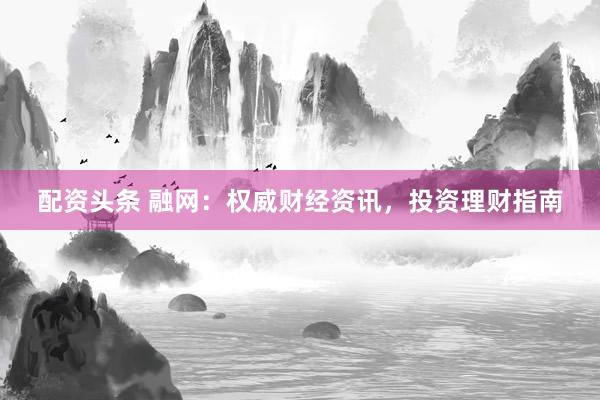 配资头条 融网：权威财经资讯，投资理财指南