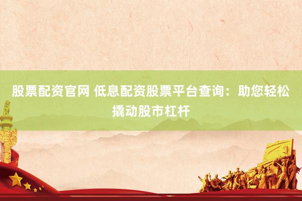 股票配资官网 低息配资股票平台查询：助您轻松撬动股市杠杆