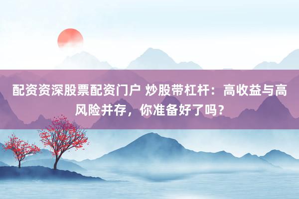 配资资深股票配资门户 炒股带杠杆：高收益与高风险并存，你准备好了吗？