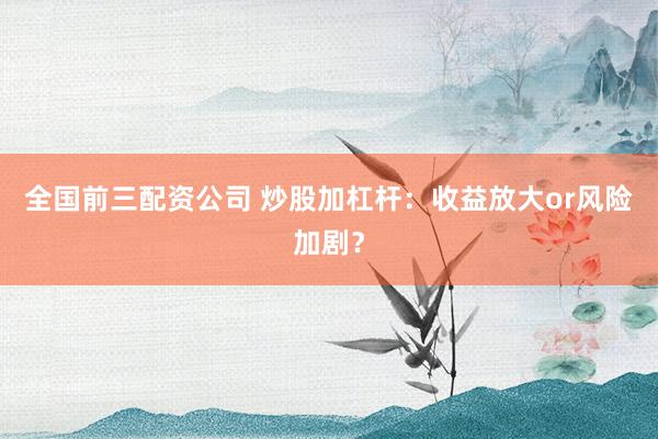 全国前三配资公司 炒股加杠杆：收益放大or风险加剧？