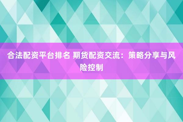 合法配资平台排名 期货配资交流：策略分享与风险控制