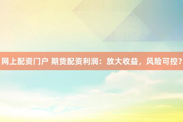 网上配资门户 期货配资利润：放大收益，风险可控？