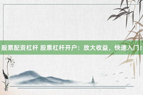 股票配资杠杆 股票杠杆开户：放大收益，快速入门！
