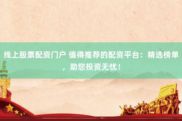 线上股票配资门户 值得推荐的配资平台：精选榜单，助您投资无忧！