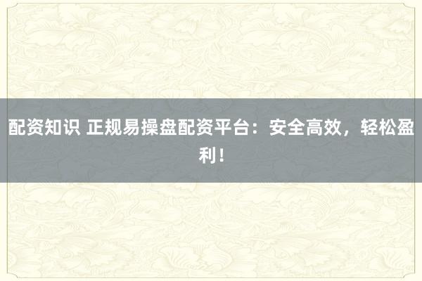 配资知识 正规易操盘配资平台：安全高效，轻松盈利！