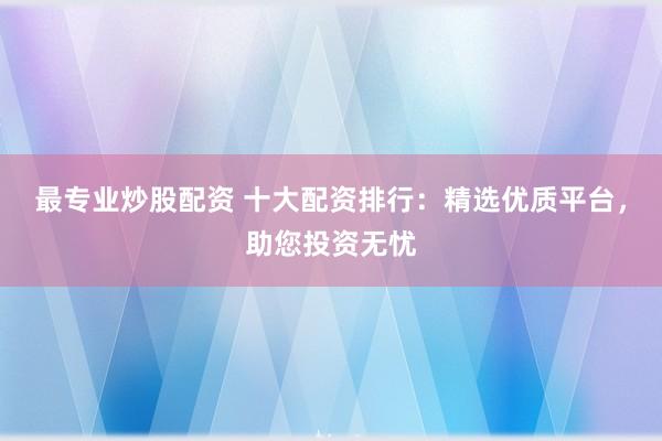 最专业炒股配资 十大配资排行：精选优质平台，助您投资无忧