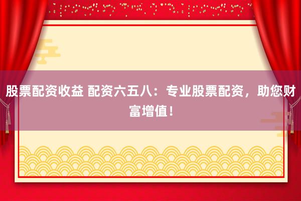 股票配资收益 配资六五八：专业股票配资，助您财富增值！