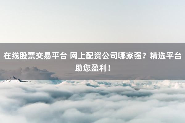 在线股票交易平台 网上配资公司哪家强？精选平台助您盈利！