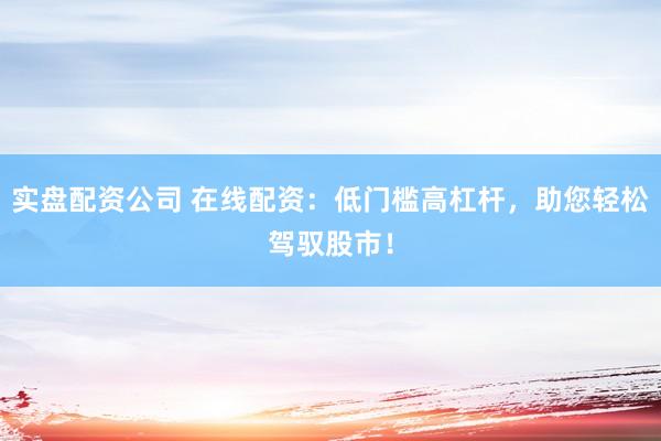 实盘配资公司 在线配资：低门槛高杠杆，助您轻松驾驭股市！