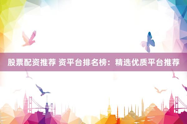 股票配资推荐 资平台排名榜：精选优质平台推荐