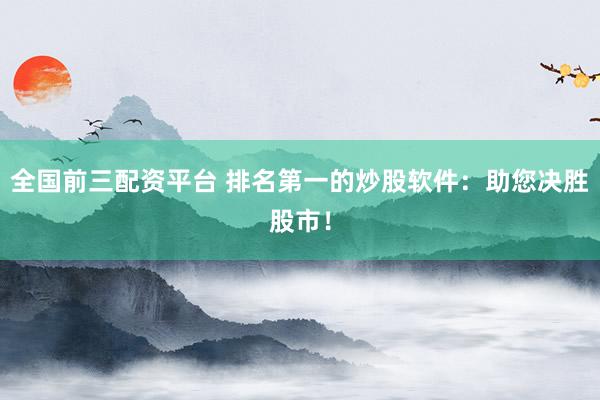 全国前三配资平台 排名第一的炒股软件：助您决胜股市！