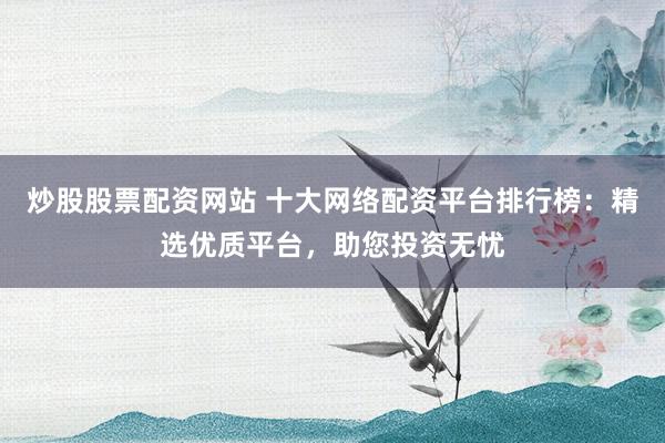 炒股股票配资网站 十大网络配资平台排行榜：精选优质平台，助您投资无忧