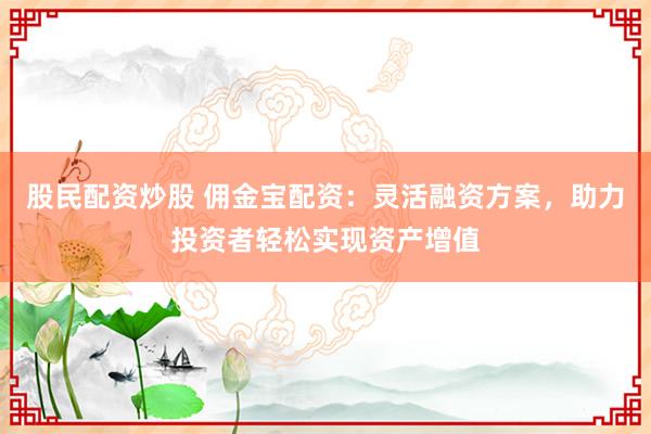 股民配资炒股 佣金宝配资：灵活融资方案，助力投资者轻松实现资产增值