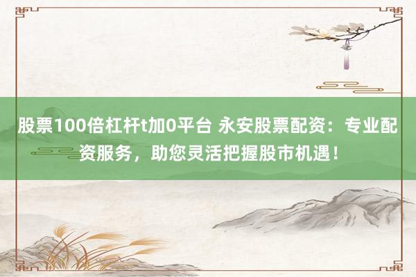 股票100倍杠杆t加0平台 永安股票配资：专业配资服务，助您灵活把握股市机遇！