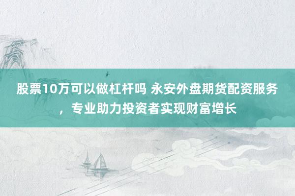 股票10万可以做杠杆吗 永安外盘期货配资服务，专业助力投资者实现财富增长
