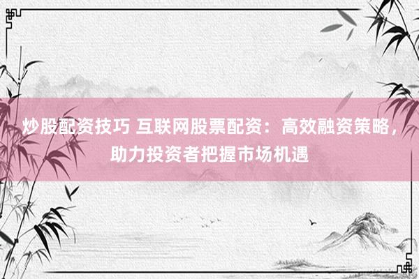 炒股配资技巧 互联网股票配资：高效融资策略，助力投资者把握市场机遇
