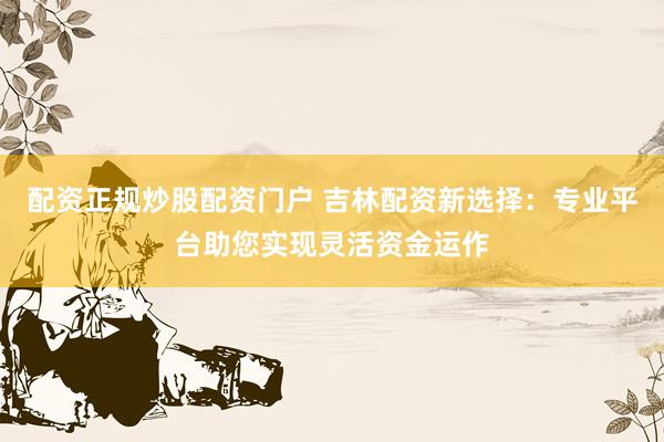 配资正规炒股配资门户 吉林配资新选择：专业平台助您实现灵活资金运作