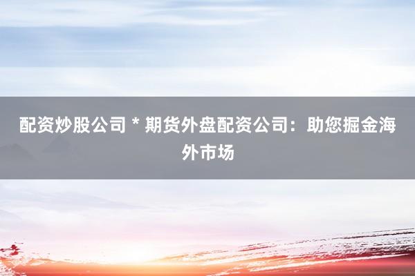 配资炒股公司 * 期货外盘配资公司：助您掘金海外市场