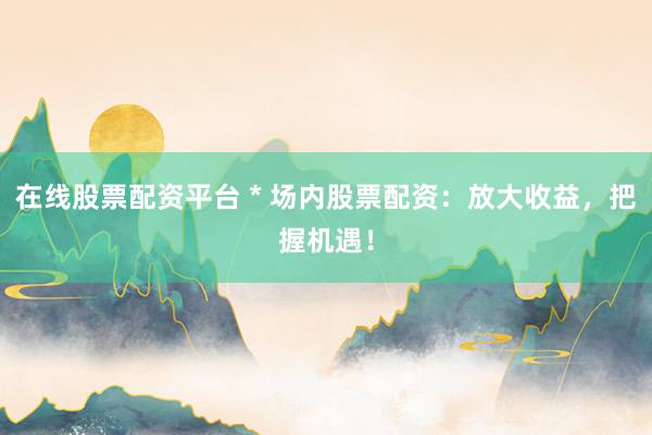 在线股票配资平台 * 场内股票配资：放大收益，把握机遇！