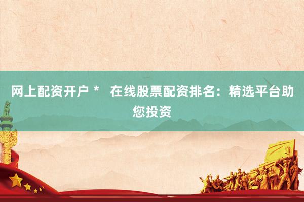 网上配资开户 *   在线股票配资排名：精选平台助您投资