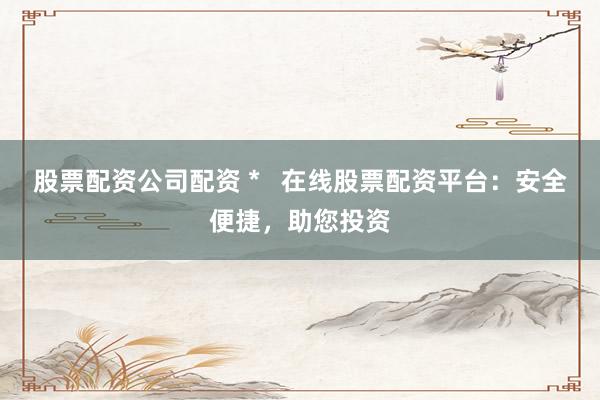 股票配资公司配资 *   在线股票配资平台：安全便捷，助您投资