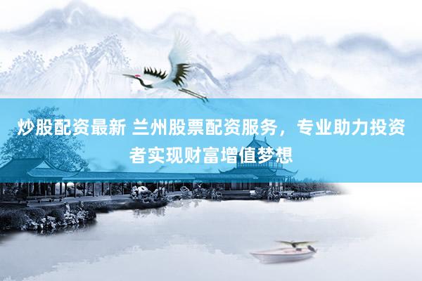 炒股配资最新 兰州股票配资服务，专业助力投资者实现财富增值梦想