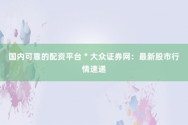 国内可靠的配资平台 * 大众证券网：最新股市行情速递