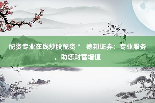 配资专业在线炒股配资 *   德邦证券：专业服务，助您财富增值